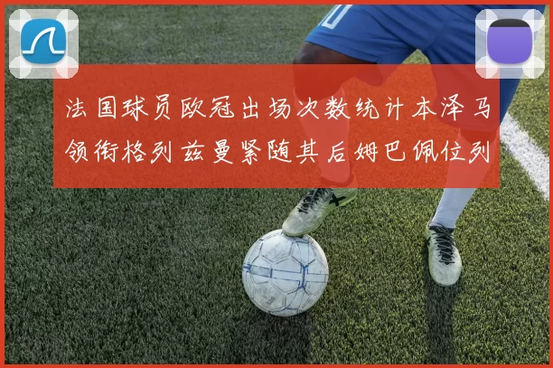 法国球员欧冠出场次数统计本泽马领衔格列兹曼紧随其后姆巴佩位列第五
