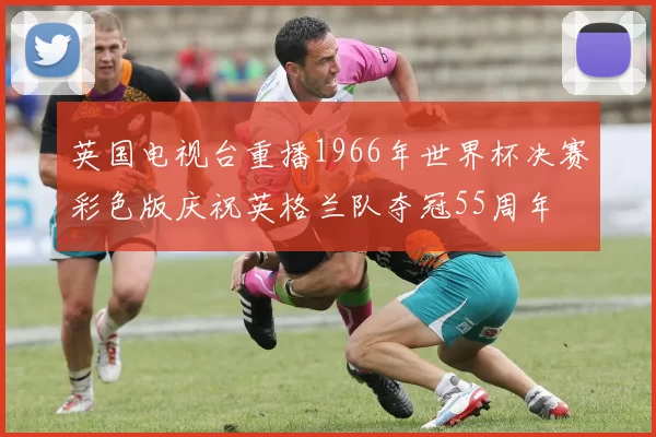英国电视台重播1966年世界杯决赛彩色版庆祝英格兰队夺冠55周年