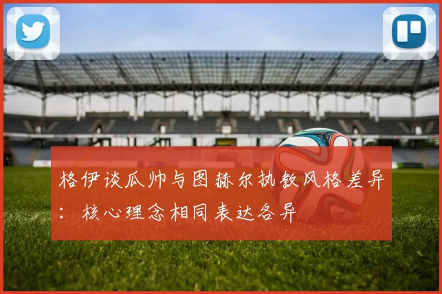 格伊谈瓜帅与图赫尔执教风格差异：核心理念相同表达各异