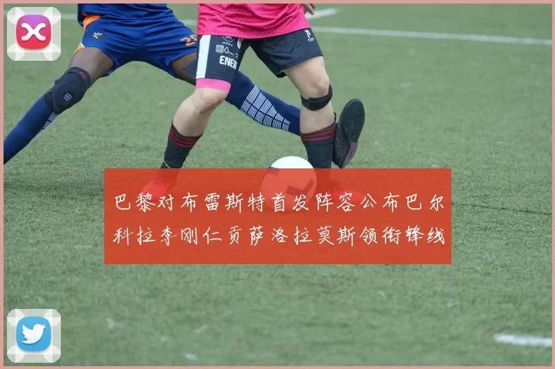 巴黎对布雷斯特首发阵容公布巴尔科拉李刚仁贡萨洛拉莫斯领衔锋线