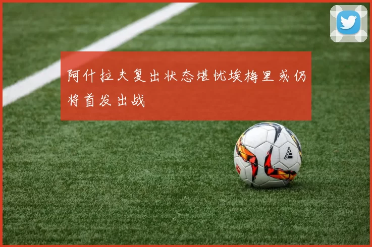 阿什拉夫复出状态堪忧埃梅里或仍将首发出战