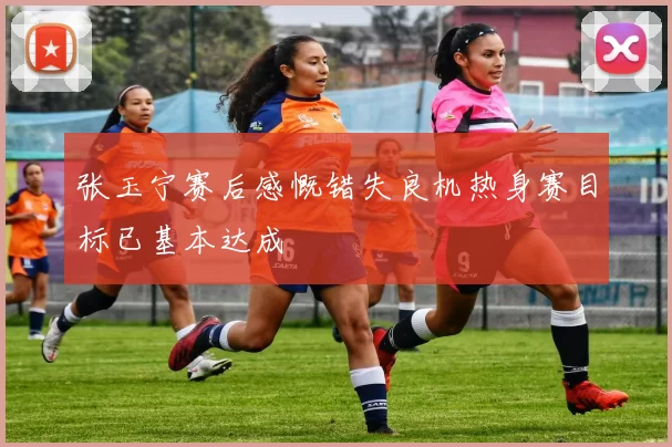 张玉宁赛后感慨错失良机热身赛目标已基本达成
