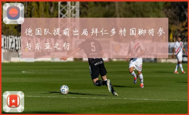 德国队提前出局拜仁多特国脚将参与东亚之行