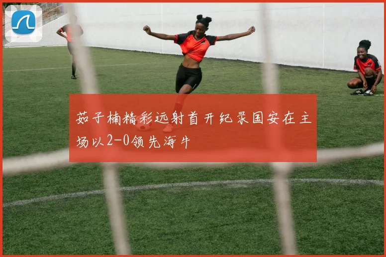 茹子楠精彩远射首开纪录国安在主场以2-0领先海牛