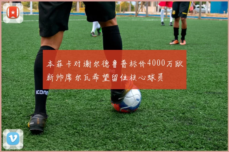 本菲卡对谢尔德鲁普标价4000万欧新帅席尔瓦希望留住核心球员