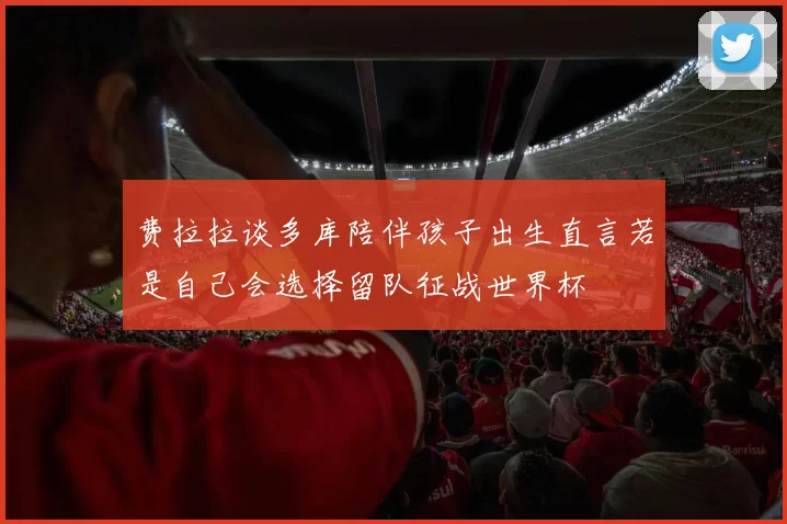 费拉拉谈多库陪伴孩子出生直言若是自己会选择留队征战世界杯