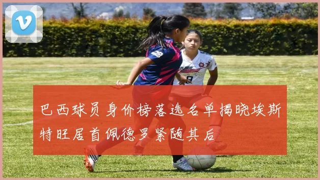巴西球员身价榜落选名单揭晓埃斯特旺居首佩德罗紧随其后