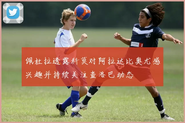 佩杜拉透露科莫对阿拉达比奥尤感兴趣并持续关注查洛巴动态