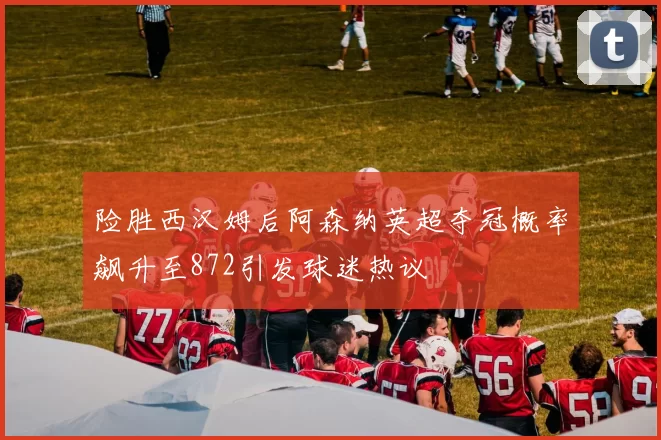 险胜西汉姆后阿森纳英超夺冠概率飙升至872引发球迷热议