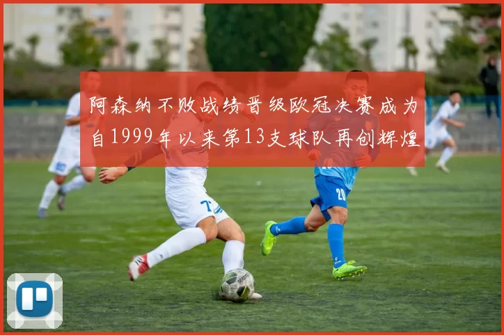 阿森纳不败战绩晋级欧冠决赛成为自1999年以来第13支球队再创辉煌