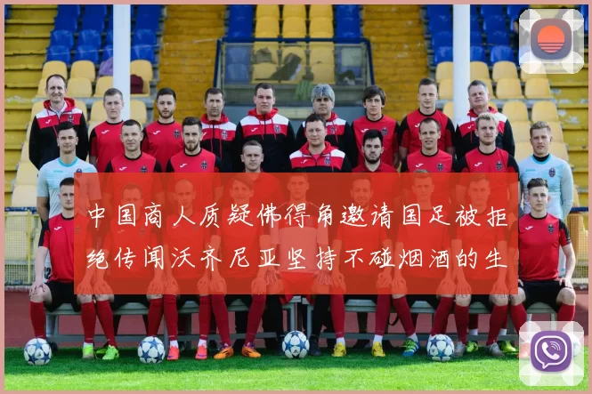 中国商人质疑佛得角邀请国足被拒绝传闻沃齐尼亚坚持不碰烟酒的生活方式