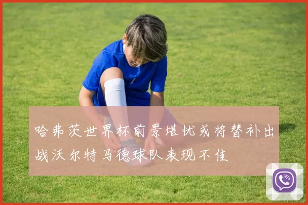 哈弗茨世界杯前景堪忧或将替补出战沃尔特马德球队表现不佳