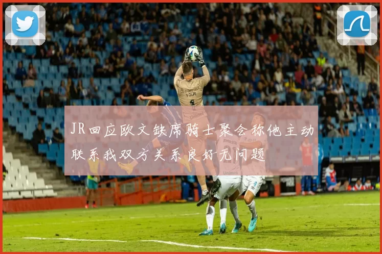 JR回应欧文缺席骑士聚会称他主动联系我双方关系良好无问题