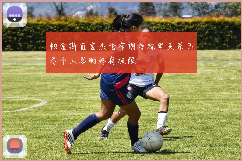 帕金斯直言杰伦布朗与绿军关系已尽个人忍耐终有极限