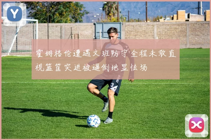 霍姆格伦遭遇文班防守全程未敢直视篮筐突进被逼倒地显怯场