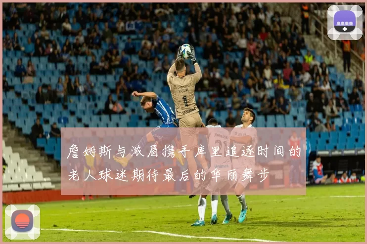 詹姆斯与浓眉携手库里追逐时间的老人球迷期待最后的华丽舞步