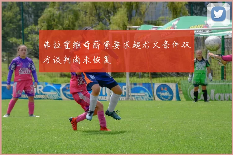 弗拉霍维奇薪资要求超尤文条件双方谈判尚未恢复