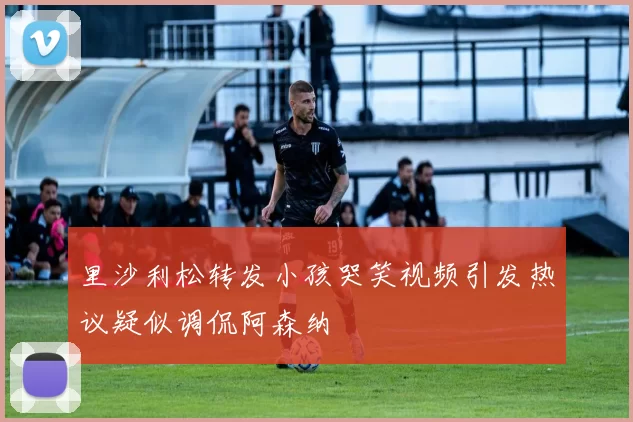 里沙利松转发小孩哭笑视频引发热议疑似调侃阿森纳